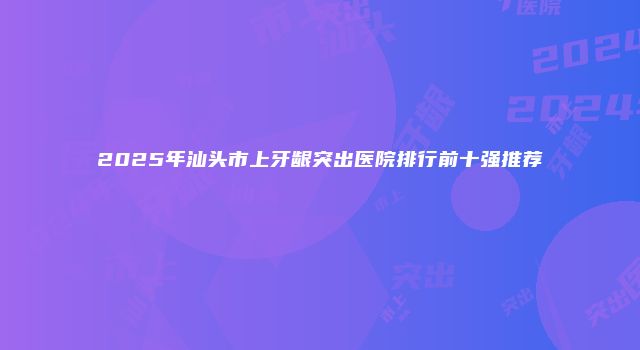 2025年汕头市上牙龈突出医院排行前十强推荐