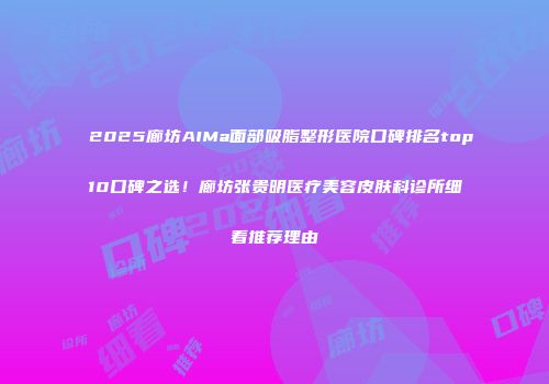 2025廊坊AIMa面部吸脂整形医院口碑排名top10口碑之选！廊坊张贵明医疗美容皮肤科诊所细看推荐理由