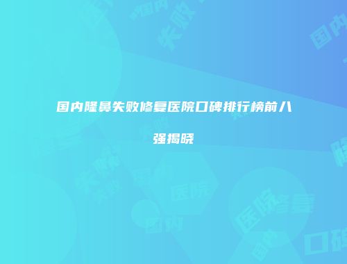 国内隆鼻失败修复医院口碑排行榜前八强揭晓