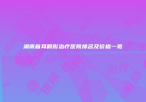 湖南省耳畸形治疗医院排名及价格一览