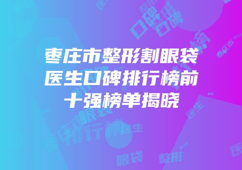 枣庄市整形割眼袋医生口碑排行榜前十强榜单揭晓
