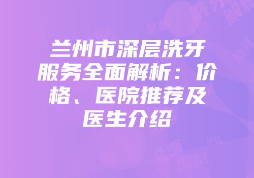 兰州市深层洗牙服务全面解析：价格、医院推荐及医生介绍
