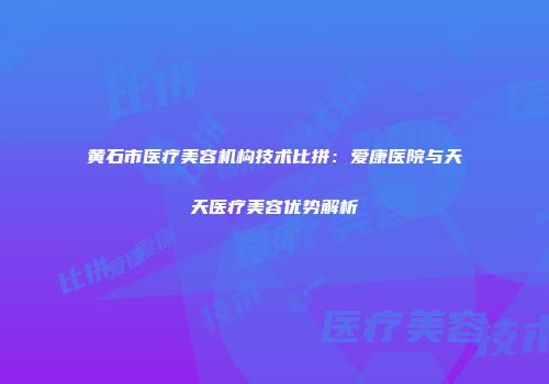 黄石市医疗美容机构技术比拼：爱康医院与天天医疗美容优势解析