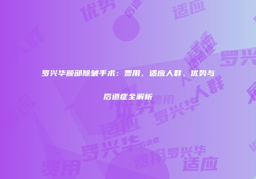 罗兴华额部除皱手术：费用、适应人群、优势与后遗症全解析