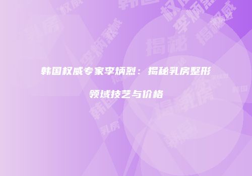 韩国权威专家李炳烈：揭秘乳房整形领域技艺与价格