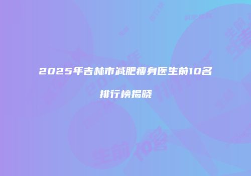 2025年吉林市减肥瘦身医生前10名排行榜揭晓