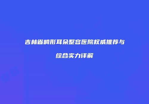 吉林省畸形耳朵整容医院权威推荐与综合实力详解