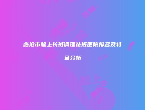 临沧市脸上长斑调理祛斑医院排名及特色分析