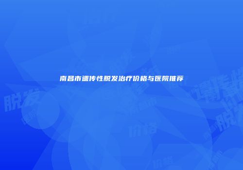 南昌市遗传性脱发治疗价格与医院推荐