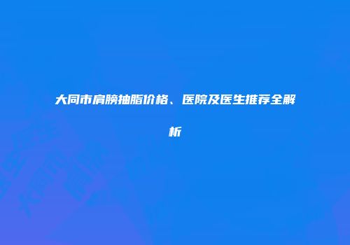 大同市肩膀抽脂价格、医院及医生推荐全解析