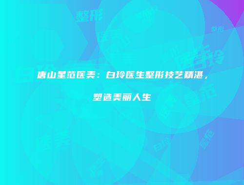 唐山星范医美：白玲医生整形技艺精湛，塑造美丽人生