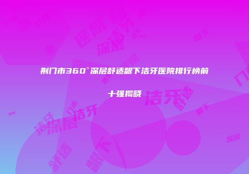 荆门市360°深层舒适龈下洁牙医院排行榜前十强揭晓