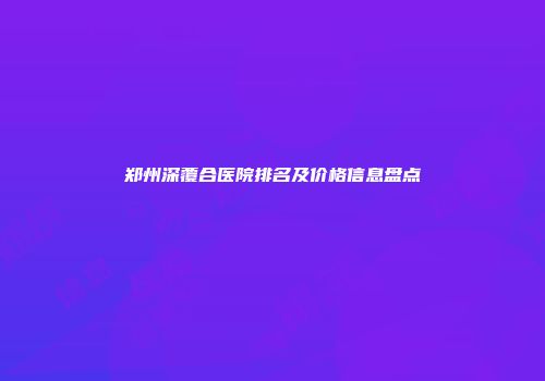 郑州深覆合医院排名及价格信息盘点