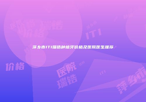 萍乡市ITI瑞锆种植牙价格及医院医生推荐