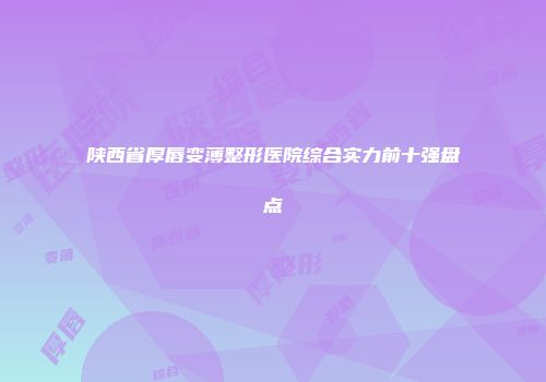 陕西省厚唇变薄整形医院综合实力前十强盘点