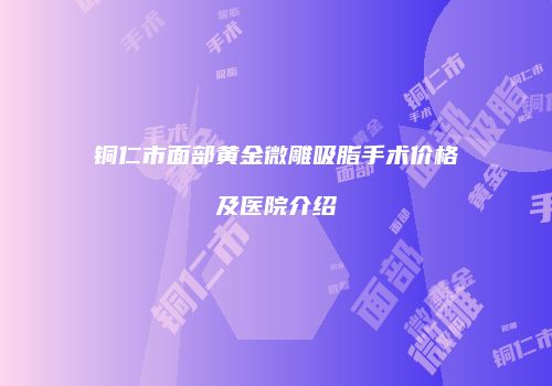 铜仁市面部黄金微雕吸脂手术价格及医院介绍