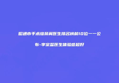 昭通市手术缩鼻翼医生排名榜前10位一一公布-李宗鳌医生体验感超好