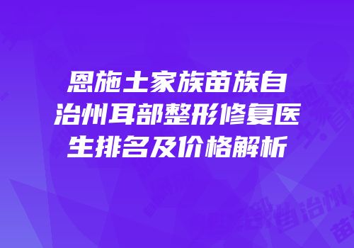恩施土家族苗族自治州耳部整形修复医生排名及价格解析