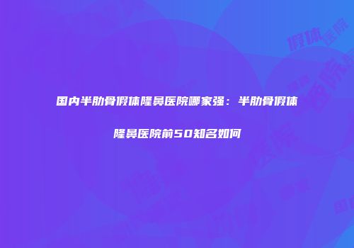 国内半肋骨假体隆鼻医院哪家强：半肋骨假体隆鼻医院前50知名如何