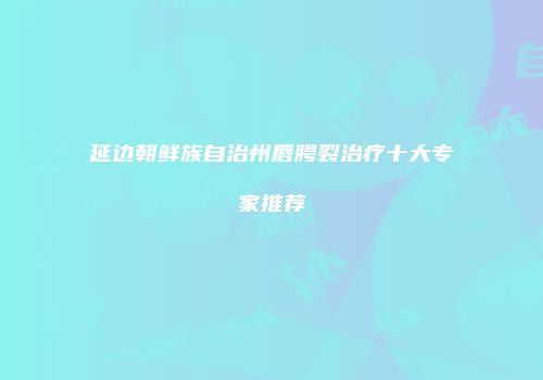 延边朝鲜族自治州唇腭裂治疗十大专家推荐