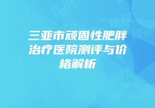 三亚市顽固性肥胖治疗医院测评与价格解析