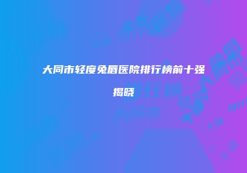 大同市轻度兔唇医院排行榜前十强揭晓