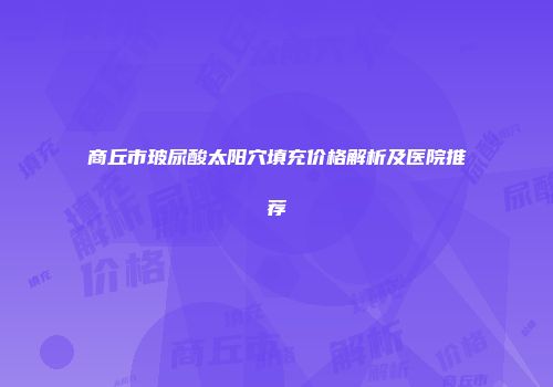 商丘市玻尿酸太阳穴填充价格解析及医院推荐