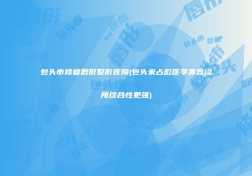 包头市修复唇形整形医院(包头米占彪医学美容诊所综合性更强)