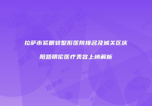 拉萨市紧眼袋整形医院排名及城关区庆阳路明伦医疗美容上榜解析