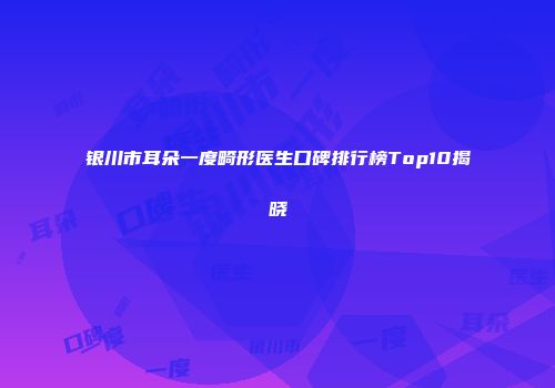 银川市耳朵一度畸形医生口碑排行榜Top10揭晓