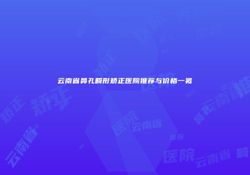 云南省鼻孔畸形矫正医院推荐与价格一览