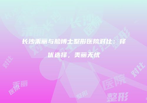 长沙禾丽与脸博士整形医院对比：择优选择，美丽无忧