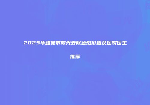 2025年雅安市激光去除色斑价格及医院医生推荐