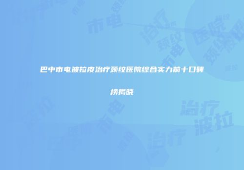 巴中市电波拉皮治疗颈纹医院综合实力前十口碑榜揭晓