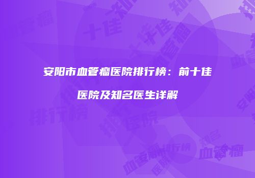 安阳市血管瘤医院排行榜：前十佳医院及知名医生详解