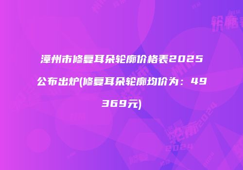 漳州市修复耳朵轮廓价格表2025公布出炉(修复耳朵轮廓均价为：49369元)