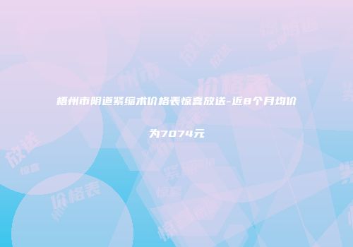 梧州市阴道紧缩术价格表惊喜放送-近8个月均价为7074元