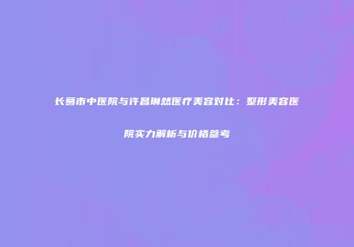 长葛市中医院与许昌琳然医疗美容对比：整形美容医院实力解析与价格参考