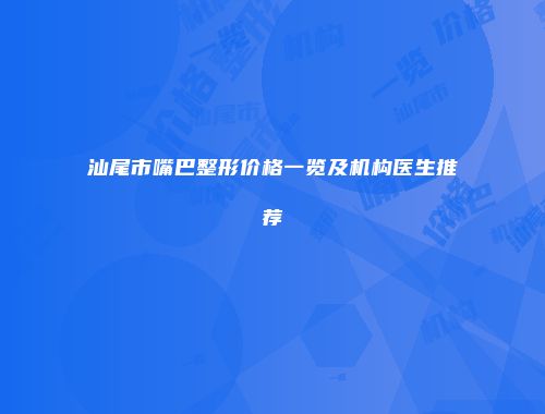 汕尾市嘴巴整形价格一览及机构医生推荐