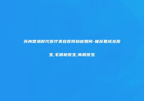 苏州常熟时代医疗美容医院到底如何-推荐夏成龙医生,毛明艳医生,帅霞医生