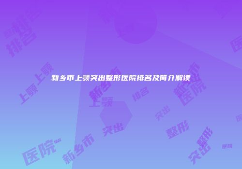 新乡市上颚突出整形医院排名及简介解读