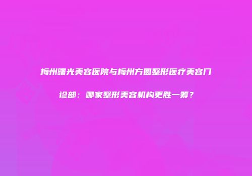 梅州曙光美容医院与梅州方圆整形医疗美容门诊部：哪家整形美容机构更胜一筹？