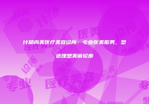 什邡尚美医疗美容诊所：专业医美服务，塑造理想美丽轮廓