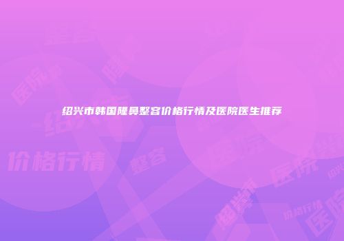 绍兴市韩国隆鼻整容价格行情及医院医生推荐