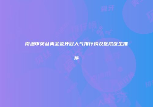 南通市贝丝美全瓷牙冠人气排行榜及医院医生推荐
