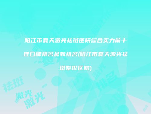 阳江市夏天激光祛斑医院综合实力前十佳口碑排名最新排名(阳江市夏天激光祛斑整形医院)