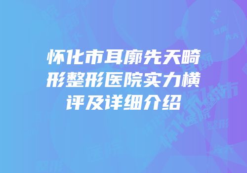 怀化市耳廓先天畸形整形医院实力横评及详细介绍
