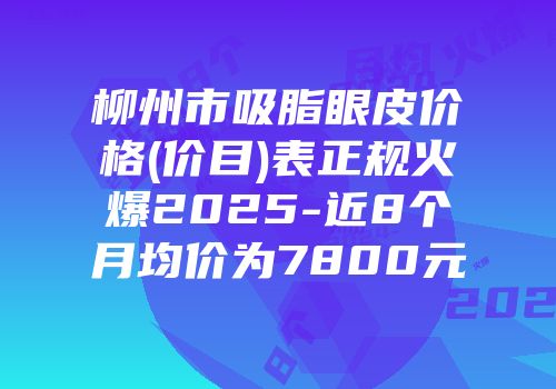 柳州市吸脂眼皮价格(价目)表正规火爆2025-近8个月均价为7800元