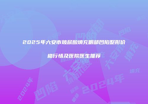 2025年六安市玻尿酸填充眼部凹陷整形价格行情及医院医生推荐