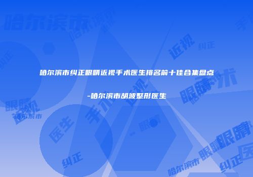 哈尔滨市纠正眼睛近视手术医生排名前十佳合集盘点-哈尔滨市胡波整形医生